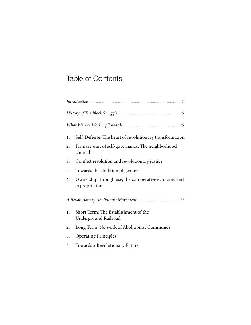 Table of Contents Introduction 1 History of The Black Struggle 5 What We Are Working Towards 25 1. Self-Defense: The heart of revolutionary transformation 2. Primary unit of self-governance: The neighborhood council 3. Conflict resolution and revolutionary justice 4. Towards the abolition of gender 5. Ownership through use, the co-operative economy and expropriation A Revolutionary Abolitionist Movement 71 1. Short Term: The Establishment of the Underground Railroad 2. Long Term: Network of Abolitionist Communes 3. Operating Principles 4. Towards a Revolutionary Future